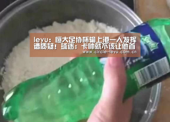 leyu:恒大足协杯输上港一人发挥遭质疑!球迷:卡帅就不该让他首发(图1) leyu乐鱼