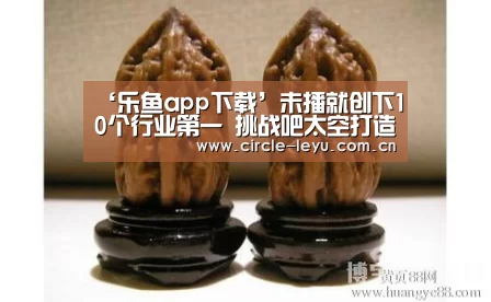 ‘乐鱼app下载’未播就创下10个行业第一 挑战吧太空打造最真实的科幻大片(图1) 乐鱼官方网站入口