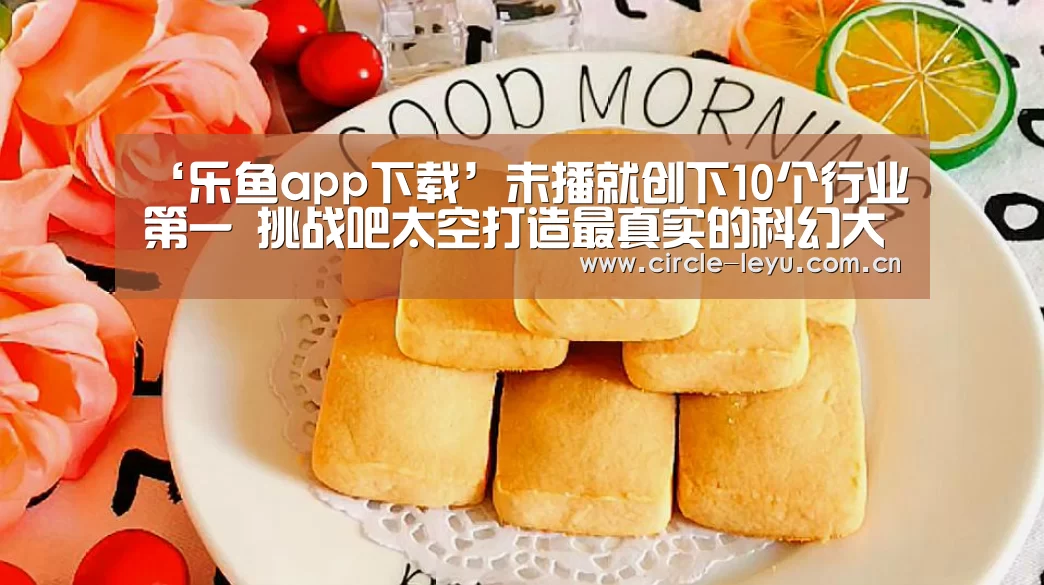 ‘乐鱼app下载’未播就创下10个行业第一 挑战吧太空打造最真实的科幻大片(图3) leyu乐鱼