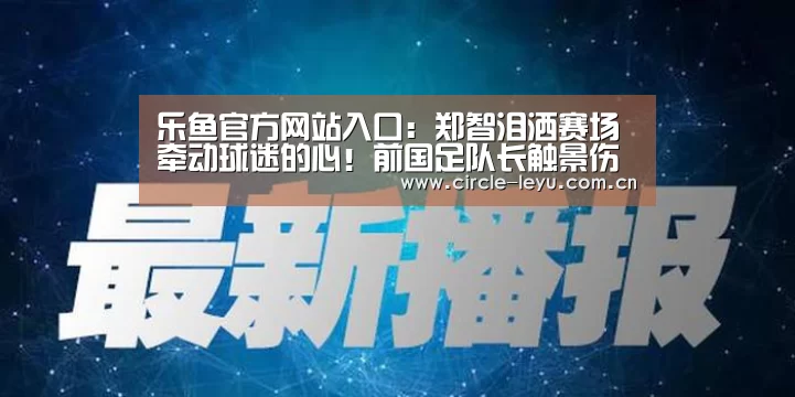 乐鱼官方网站入口:郑智泪洒赛场牵动球迷的心!前国足队长触景伤情不禁流下热泪(图3) 乐鱼官方网站入口