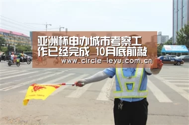 亚洲杯申办城市考察工作已经完成 10月底前敲定【leyu乐鱼】(图1) 乐鱼官方网站入口